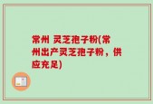 常州 灵芝孢子粉(常州出产灵芝孢子粉，供应充足)