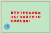 灵芝孢子粉可以治高血压吗？探究灵芝孢子粉的功效与作用？