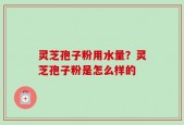 灵芝孢子粉用水量？灵芝孢子粉是怎么样的