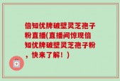 倍知优牌破壁灵芝孢子粉直播(直播间惊现倍知优牌破壁灵芝孢子粉，快来了解！)