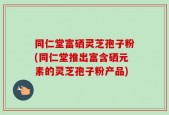 同仁堂富硒灵芝孢子粉(同仁堂推出富含硒元素的灵芝孢子粉产品)