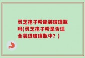 灵芝孢子粉能装玻璃瓶吗(灵芝孢子粉是否适合装进玻璃瓶中？)