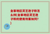 金寨地区灵芝孢子粉怎么样(金寨地区灵芝孢子粉的使用效果如何？)