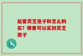 后爱灵芝孢子粉怎么购买？哪里可以买到灵芝孢子