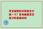 灵芝破壁机价格是多少钱一个？宽甸破壁灵芝孢子粉是真的吗