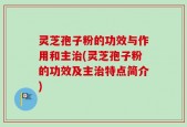灵芝孢子粉的功效与作用和主治(灵芝孢子粉的功效及主治特点简介)