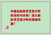 中国自航牌灵芝孢子粉的功效与作用？深入解析灵芝孢子粉的保健效果？