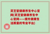 灵芝堂健康养生中心官网(灵芝堂健康养生中心官网——提升健康生活质量的专业平台)
