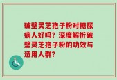 破壁灵芝孢子粉对糖尿病人好吗？深度解析破壁灵芝孢子粉的功效与适用人群？