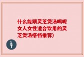 什么能跟灵芝煲汤喝呢女人女性适合饮用的灵芝煲汤搭档推荐)