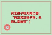 灵芝孢子粉天同仁堂(“纯正灵芝孢子粉，天同仁堂推荐”)