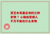 灵芝木耳最忌讳的三种食物 ？心脑血管病人千万不能吃什么食物
