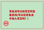 煲鱼汤可以放灵芝吗百度百科(可以在煲鱼汤中加入灵芝吗？)