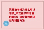灵芝孢子粉为什么可以泡酒_灵芝孢子粉泡酒的奥秘：探索其独特功效与制作方法