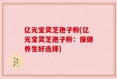 亿元宝灵芝孢子粉(亿元宝灵芝孢子粉：保健养生好选择)
