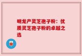 明龙产灵芝孢子粉：优质灵芝孢子粉的卓越之选