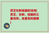 灵芝石斛桂圆的功效(灵芝、石斛、桂圆的三重功效，关爱你的健康)
