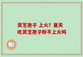 灵芝孢子 上火？夏天吃灵芝孢子粉不上火吗
