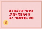 灵芝和灵芝孢子粉关系_灵芝与灵芝孢子粉：深入了解两者的与区别