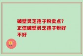 破壁灵芝孢子粉卖点？正信破壁灵芝孢子粉好不好