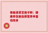 姜能清灵芝孢子粉：健康养生新选择营养丰富功效多