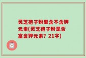 灵芝孢子粉里含不含钾元素(灵芝孢子粉是否富含钾元素？21字)