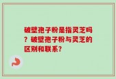 破壁孢子粉是指灵芝吗？破壁孢子粉与灵芝的区别和联系？