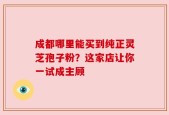 成都哪里能买到纯正灵芝孢子粉？这家店让你一试成主顾