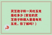 灵芝孢子粉一天吃五克是吃多少 (常见的灵芝孢子粉摄入量是每天五克，你了解吗？)
