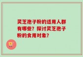 灵芝孢子粉的适用人群有哪些？探讨灵芝孢子粉的食用对象？