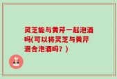 灵芝能与黄芹一起泡酒吗(可以将灵芝与黄芹混合泡酒吗？)