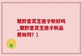 聚野堂灵芝孢子粉好吗_聚野堂灵芝孢子粉品质如何？)