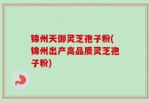 锦州天御灵芝孢子粉(锦州出产高品质灵芝孢子粉)