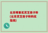 北京哪里买灵芝孢子粉(北京灵芝孢子粉购买指南)