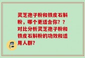 灵芝孢子粉和铁皮石斛粉，哪个更适合你？？对比分析灵芝孢子粉和铁皮石斛粉的功效和适用人群？