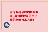 灵芝取孢子粉的提取方法_高效提取灵芝孢子粉的创新技术方法)