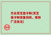 万众灵芝孢子粉(灵芝孢子粉惊喜功效，受到广泛关注)