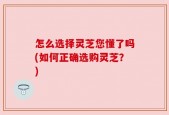 怎么选择灵芝您懂了吗(如何正确选购灵芝？)