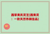 茜草黄芪灵芝(茜黄灵：一款天然养颜佳品)