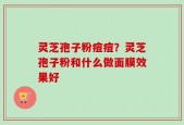 灵芝孢子粉痘痘？灵芝孢子粉和什么做面膜效果好