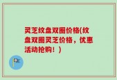 灵芝纹盘双圈价格(纹盘双圈灵芝价格，优惠活动抢购！)