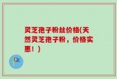 灵芝孢子粉丝价格(天然灵芝孢子粉，价格实惠！)