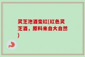 灵芝泡酒变红(红色灵芝酒，原料来自大自然)