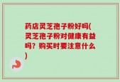 药店灵芝孢子粉好吗(灵芝孢子粉对健康有益吗？购买时要注意什么)