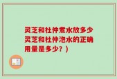 灵芝和杜仲煮水放多少灵芝和杜仲泡水的正确用量是多少？)