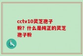 cctv10灵芝孢子粉？什么是纯正的灵芝孢子粉