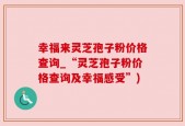 幸福来灵芝孢子粉价格查询_“灵芝孢子粉价格查询及幸福感受”)