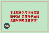 手术后多久可以吃灵芝孢子油？灵芝孢子油的食用时间及注意事项？