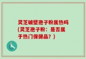 灵芝破壁孢子粉属热吗(灵芝孢子粉：是否属于热门保健品？)