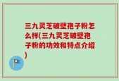 三九灵芝破壁孢子粉怎么样(三九灵芝破壁孢子粉的功效和特点介绍)